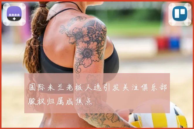 国际米兰老板人选引发关注俱乐部股权归属成焦点