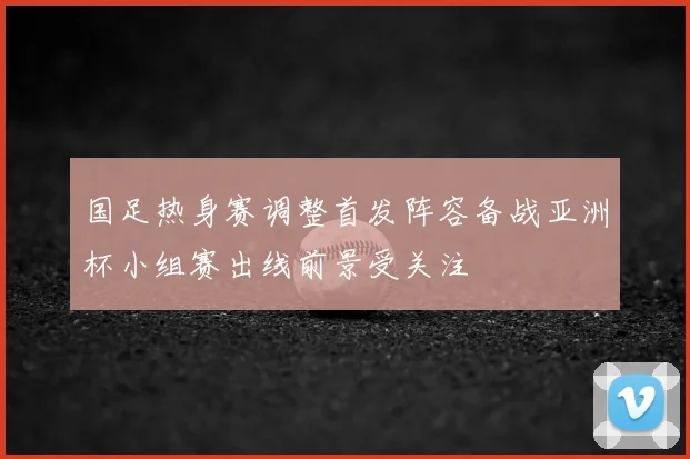 国足热身赛调整首发阵容备战亚洲杯小组赛出线前景受关注