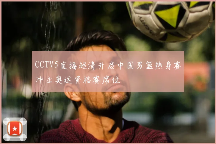 CCTV5直播超清开启中国男篮热身赛冲击奥运资格赛席位