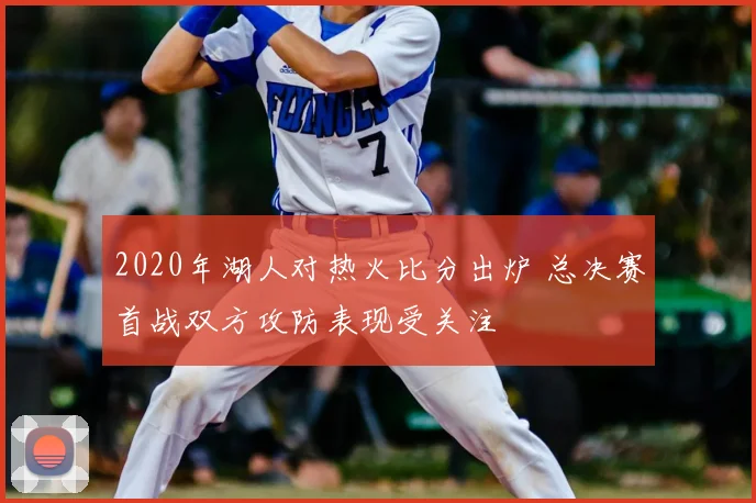 2020年湖人对热火比分出炉 总决赛首战双方攻防表现受关注