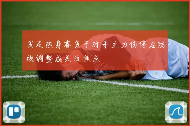 国足热身赛负于对手主力伤停后防线调整成关注焦点