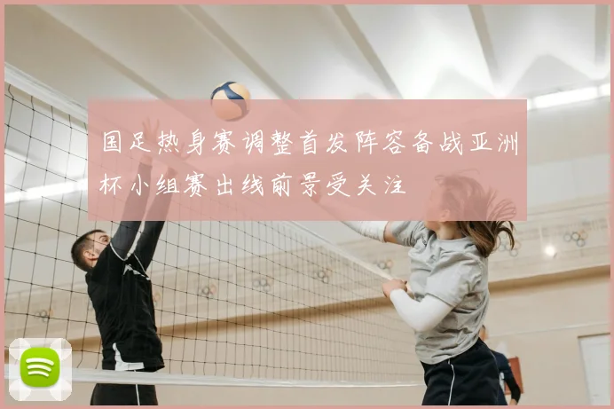 国足热身赛调整首发阵容备战亚洲杯小组赛出线前景受关注