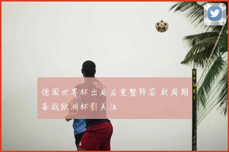 德国世界杯出局后重整阵容 新周期备战欧洲杯引关注