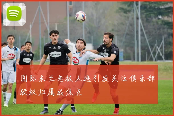 国际米兰老板人选引发关注俱乐部股权归属成焦点