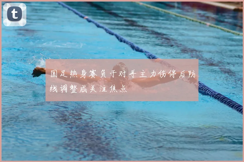 国足热身赛负于对手主力伤停后防线调整成关注焦点
