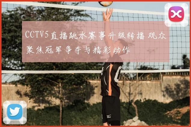 CCTV5直播跳水赛事升级转播 观众聚焦冠军争夺与精彩动作